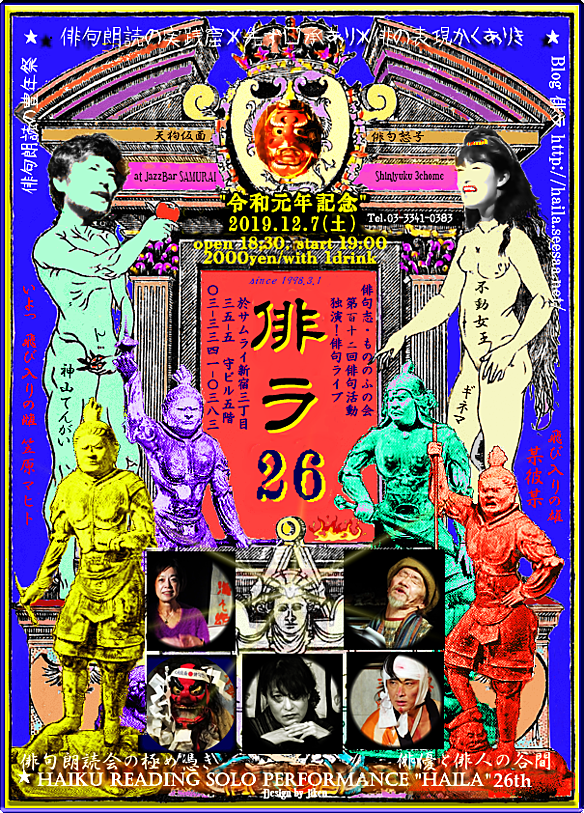 2019年極月「俳ラ26」〈令和元年記念〉開催のご案内 2019.12.7(土)日没~ 開場:18:30、開演:19:00、終演21:00頃 以後反省会兼二次会24:00迄 ☆毎度お馴染の出演者と飛び入りの猛者で繰り広げられます。 出演:①宮﨑二健(天狗仮面俳句怒号) Miyazaki-Jiken ②久留素子(川柳朗読劇) Hisatome-Motoko ③飛び入り:笠原マヒトKasahara-Mahito(SamuraiFreeSession常連・自由律俳人) ④神山てんがい(哀愁と滑稽の俳優) Kamiyama-Tengai ⑤ギネマ(俳ラの不動女王) Ginema ⑥風月純史(ビート俳句熱唱) Fugetsu no Jun 参加費:2000円(1drink付) 会場:JazzBarサムライ https://www.facebook.com/Jikenx 新宿区新宿3-35-5 守ビル5F. Tel 03-3341-0383 「俳ラ」Seesaaブログ http://haila.seesaa.net/ facebookイベントページ「俳ラ26」 https://www.facebook.com/events/1136691003207561/ Facebook「俳ラ_HAILA」 https://www.facebook.com/pg/dokuenx/ 「俳ラ」活動歴(1~17回迄) http://www.ne.jp/asahi/hai/ten/hl-katudoreki.htm 「天狗仮面俳句怒号」アメブロ告知 https://ameblo.jp/tengux/entry-12553786165.html