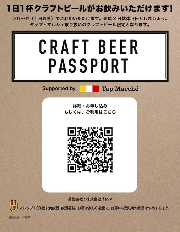 CRAFT BEER PASSPORT ¥2,800/月(税込) 「CRAFT BEER PASSPORT(クラフトビールパスポート)」を提示すると、1日1杯タップ・マルシェのクラフトビールをお飲みいただけます。本サービスは月〜金曜日(土日以外)でご利用いただけます。週2日は休肝日としましょう。 ※対象となるビールはタップ・マルシェ取り扱いのクラフトビール限定となります。 ※お店によってお通しやサービス料が必須な場合があります。是非クラフトビールと一緒に、お店自慢のお料理もお楽しみください。お料理は別途ご注文が必要です。 ※本サービスは購入いただいたご本人様のみのご利用に限ります。 ※本サービスは1ヶ月毎の自動更新となります。 ※解約をご希望の場合は次回更新日前日までに本会員券ページよりご解約ください。 ※本サービスは、キリンビール株式会社との共同取組で提供します。お客様の個人情報は、株式会社favy、キリンホールディングス株式会社並びにその子会社の間で、プライバシーポリシーに従い、共同利用させていただきます。